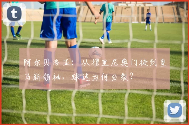 阿尔贝洛亚:从穆里尼奥门徒到皇马新领袖,球迷为何分裂?