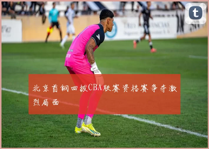 北京首钢回拨CBA联赛资格赛争夺激烈局面