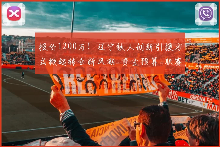 报价1200万!辽宁铁人创新引援方式掀起转会新风潮_资金预算_联赛_成功