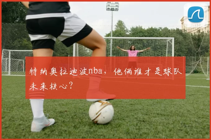 特纳奥拉迪波nba，他俩谁才是球队未来核心？