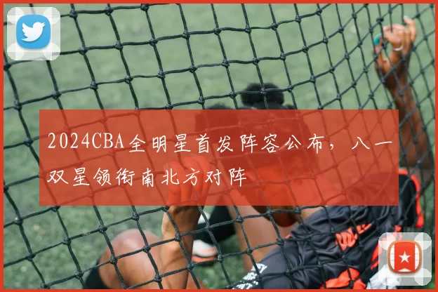 2024CBA全明星首发阵容公布,八一双星领衔南北方对阵