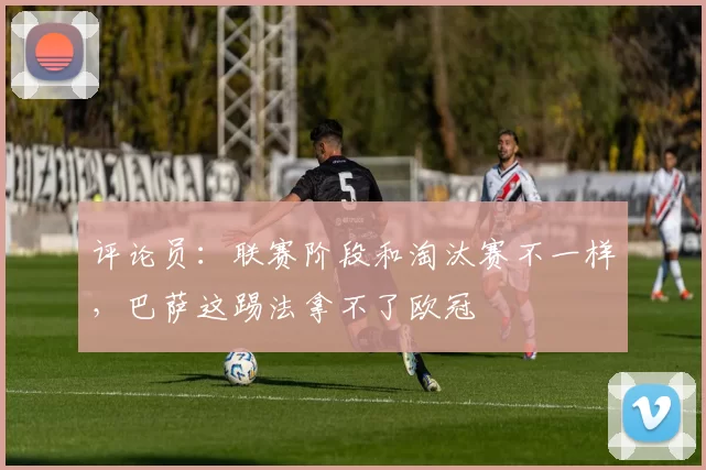 评论员:联赛阶段和淘汰赛不一样,巴萨这踢法拿不了欧冠