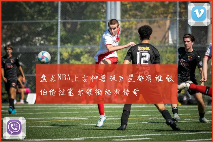 盘点NBA上古神兽级巨星都有谁 张伯伦拉塞尔领衔经典传奇