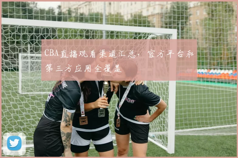 CBA直播观看渠道汇总，官方平台和第三方应用全覆盖