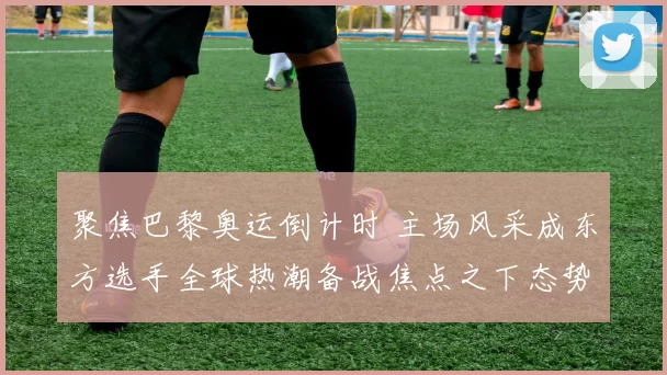 聚焦巴黎奥运倒计时 主场风采成东方选手全球热潮备战焦点之下态势