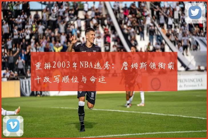 重排2003年NBA选秀：詹姆斯领衔前十改写顺位与命运