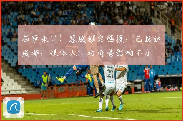 茹萨来了!蓉城锁定强援,已抵达成都,媒体人:对海港影响不小