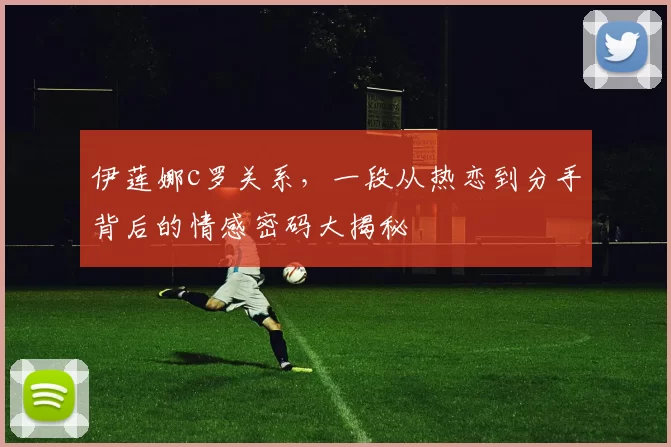 伊莲娜c罗关系,一段从热恋到分手背后的情感密码大揭秘