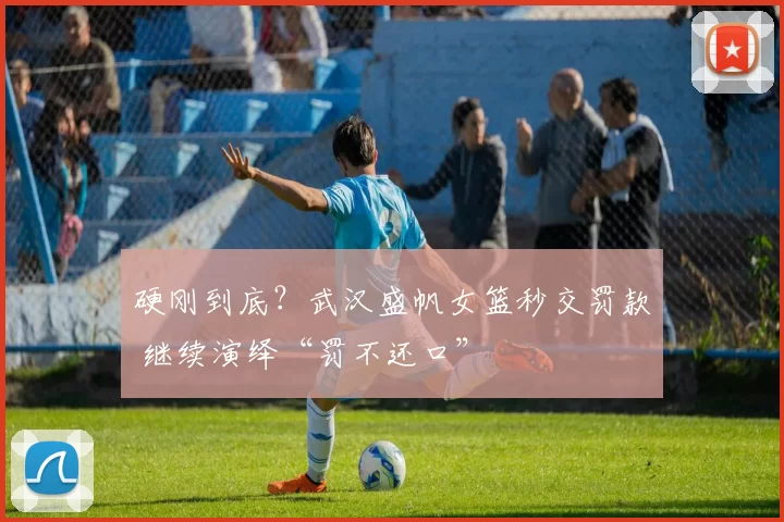 硬刚到底?武汉盛帆女篮秒交罚款 继续演绎“罚不还口”