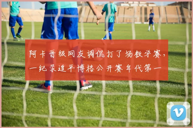 阿卡晋级网友调侃打了场教学赛，一纪录追平博格公开赛年代第一