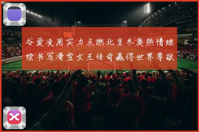 谷爱凌用实力点燃北京冬奥热情继续书写滑雪女王传奇赢得世界尊敬