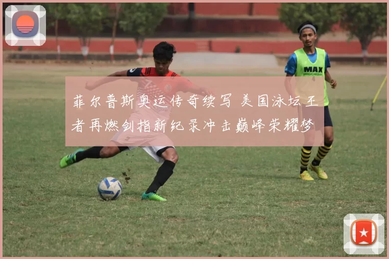 菲尔普斯奥运传奇续写 美国泳坛王者再燃剑指新纪录冲击巅峰荣耀梦想