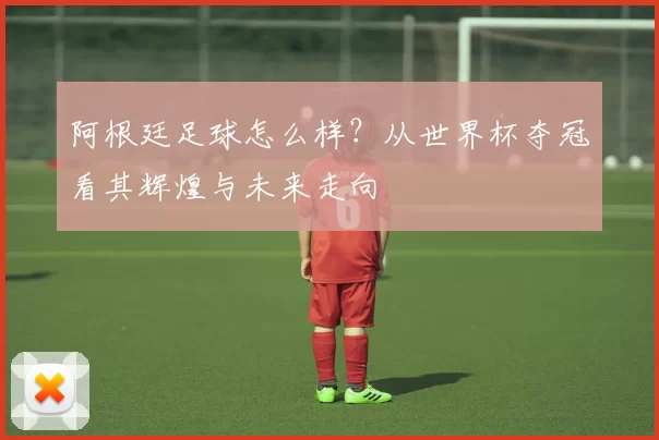 阿根廷足球怎么样?从世界杯夺冠看其辉煌与未来走向