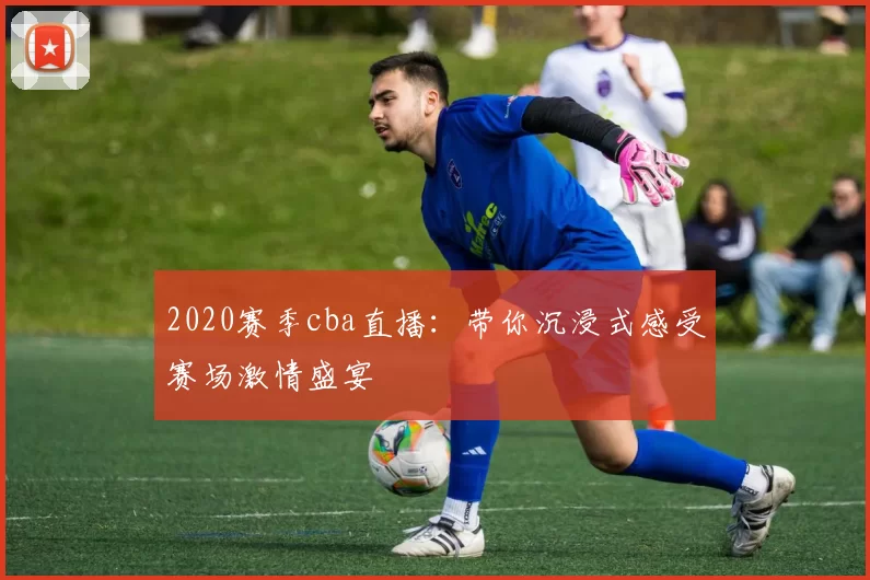 2020赛季cba直播：带你沉浸式感受赛场激情盛宴