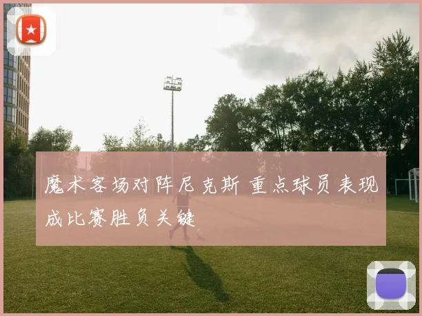 魔术客场对阵尼克斯 重点球员表现成比赛胜负关键