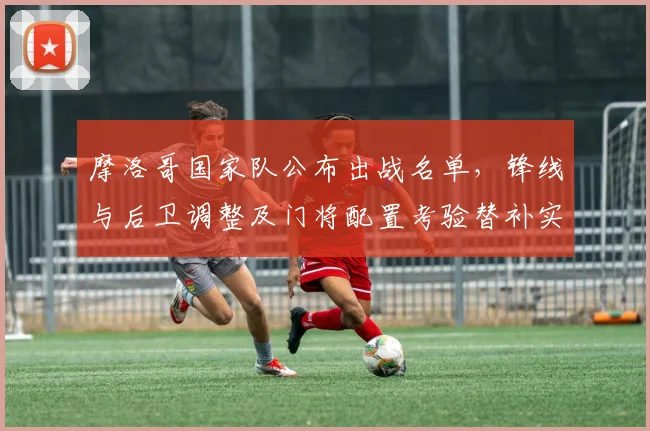 摩洛哥国家队公布出战名单，锋线与后卫调整及门将配置考验替补实力
