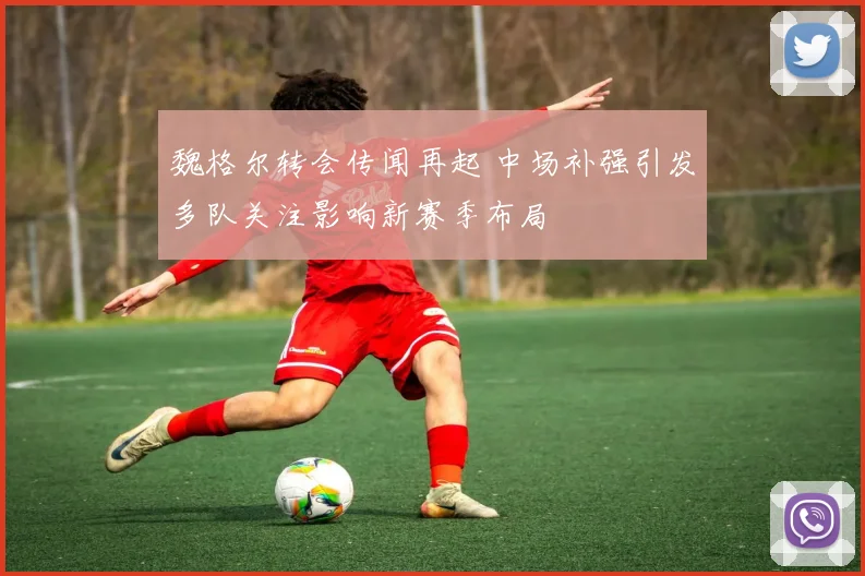 魏格尔转会传闻再起 中场补强引发多队关注影响新赛季布局