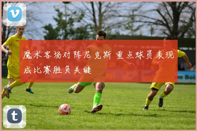 魔术客场对阵尼克斯 重点球员表现成比赛胜负关键