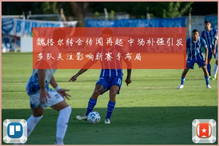 魏格尔转会传闻再起 中场补强引发多队关注影响新赛季布局
