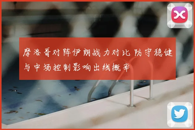 摩洛哥对阵伊朗战力对比 防守稳健与中场控制影响出线概率