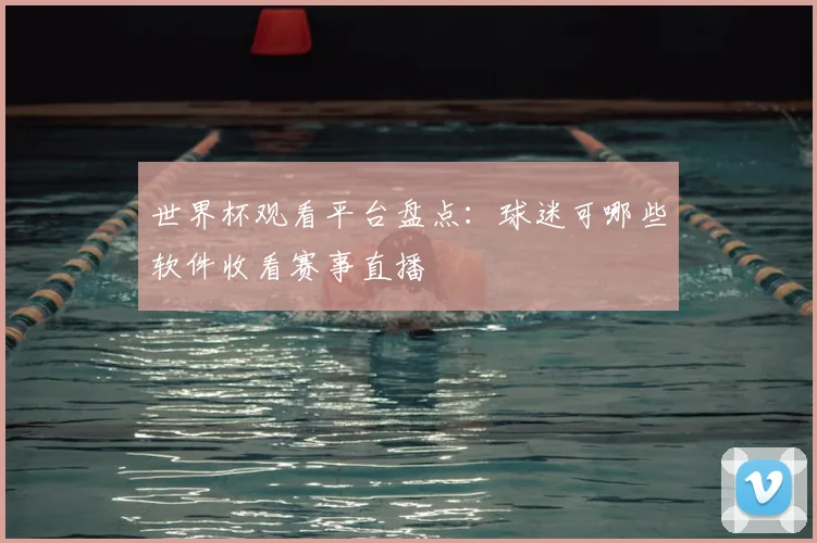 世界杯观看平台盘点:球迷可哪些软件收看赛事直播