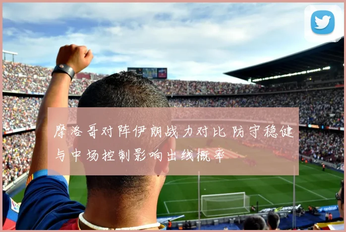 摩洛哥对阵伊朗战力对比 防守稳健与中场控制影响出线概率