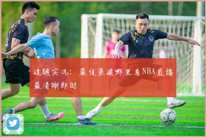 追随实况:最佳渠道哪里看NBA直播最清晰即时