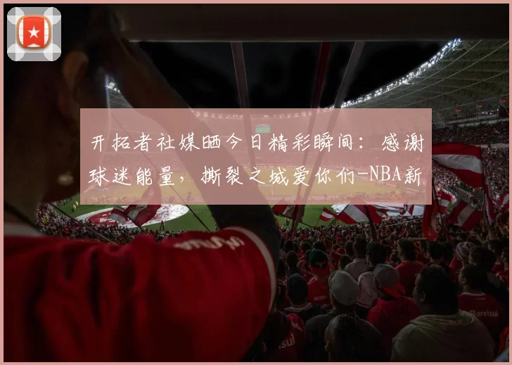 开拓者社媒晒今日精彩瞬间：感谢球迷能量，撕裂之城爱你们-NBA新闻