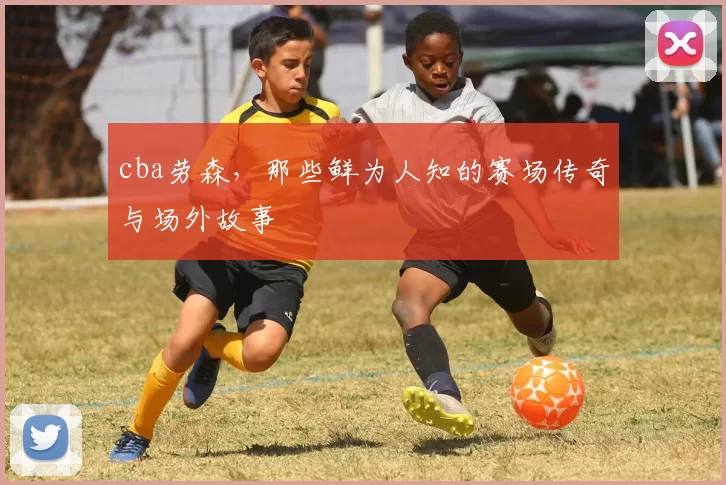 cba劳森，那些鲜为人知的赛场传奇与场外故事