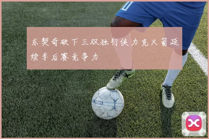东契奇砍下三双独行侠力克火箭延续季后赛竞争力