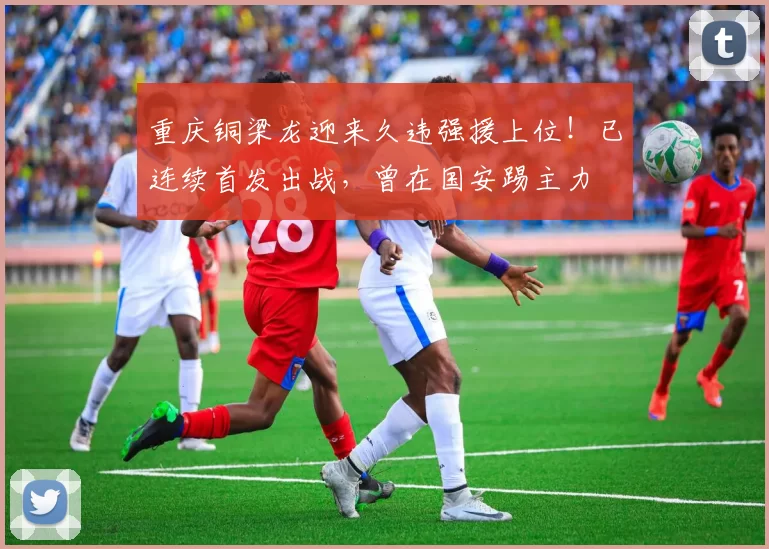 重庆铜梁龙迎来久违强援上位！已连续首发出战，曾在国安踢主力