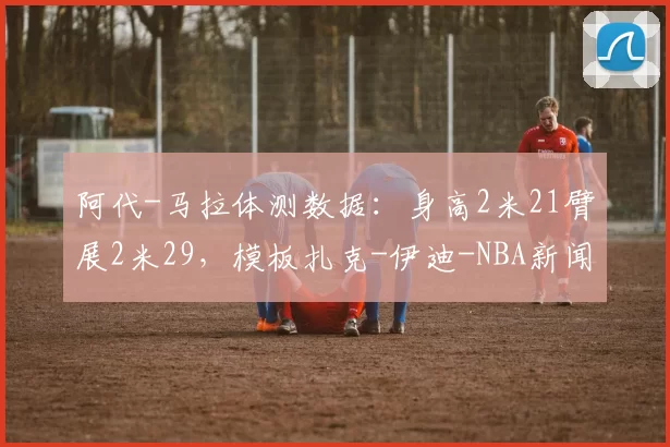 阿代-马拉体测数据：身高2米21臂展2米29，模板扎克-伊迪-NBA新闻