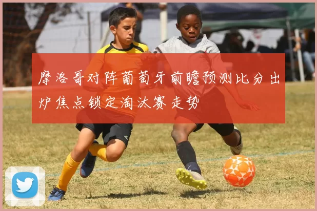 摩洛哥对阵葡萄牙前瞻预测比分出炉焦点锁定淘汰赛走势