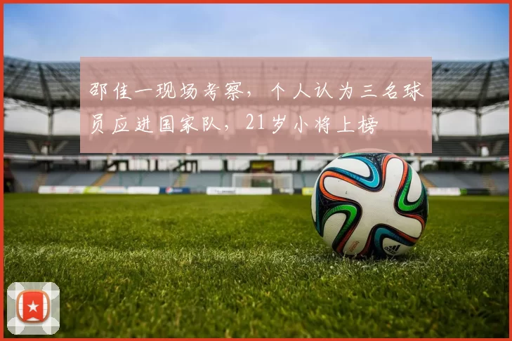 邵佳一现场考察，个人认为三名球员应进国家队，21岁小将上榜