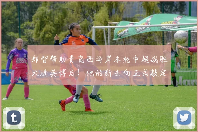 郑智帮助青岛西海岸本轮中超战胜大连英博后！他的新去向正式敲定，已为此公开亮相_球员_教练_菲尔丁