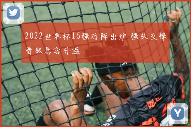2022世界杯16强对阵出炉 强队交锋晋级悬念升温