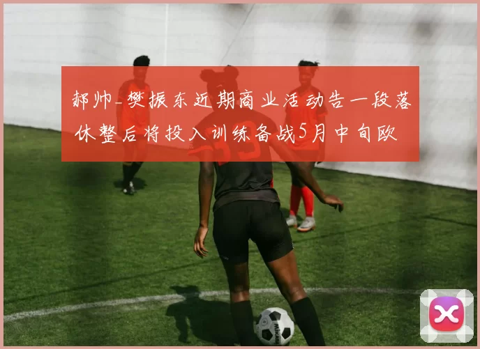 郝帅_樊振东近期商业活动告一段落 休整后将投入训练备战5月中旬欧冠