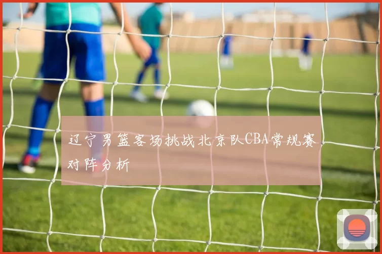 辽宁男篮客场挑战北京队CBA常规赛对阵分析