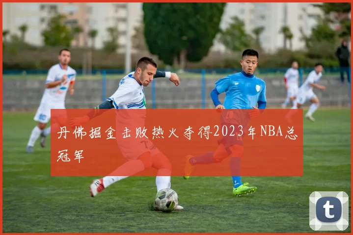 丹佛掘金击败热火夺得2023年NBA总冠军