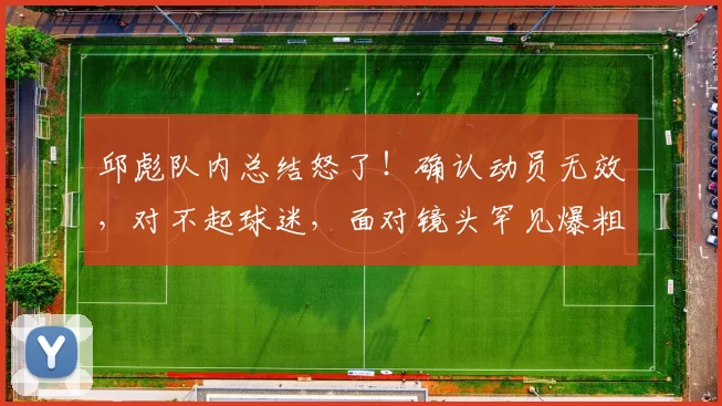 邱彪队内总结怒了！确认动员无效，对不起球迷，面对镜头罕见爆粗