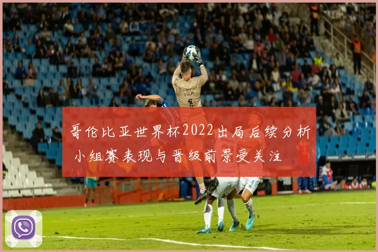 哥伦比亚世界杯2022出局后续分析 小组赛表现与晋级前景受关注