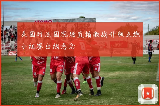 美国对法国现场直播激战升级点燃小组赛出线悬念