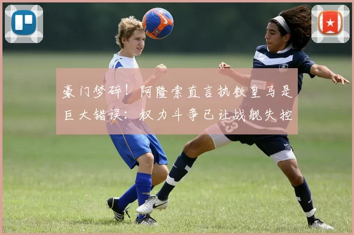 豪门梦碎！阿隆索直言执教皇马是巨大错误：权力斗争已让战舰失控