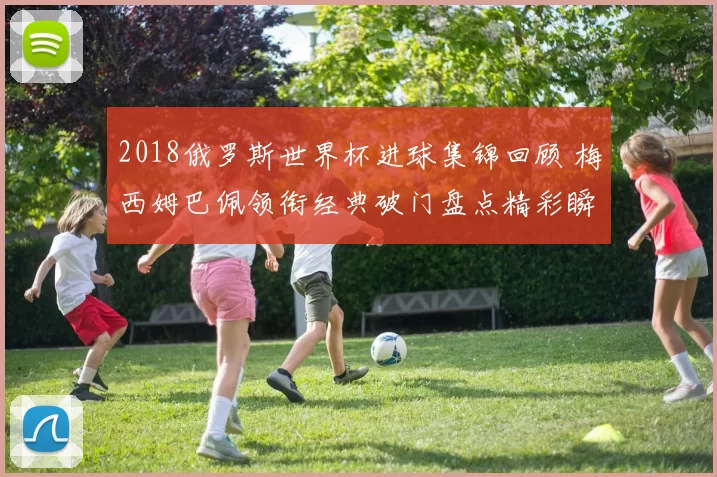 2018俄罗斯世界杯进球集锦回顾 梅西姆巴佩领衔经典破门盘点精彩瞬间