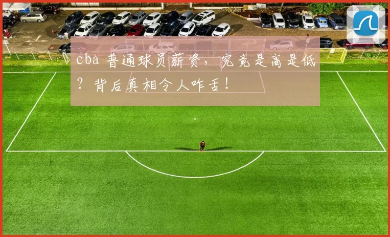 cba 普通球员薪资，究竟是高是低？背后真相令人咋舌！