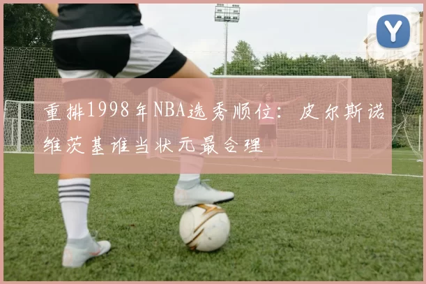 重排1998年NBA选秀顺位：皮尔斯诺维茨基谁当状元最合理