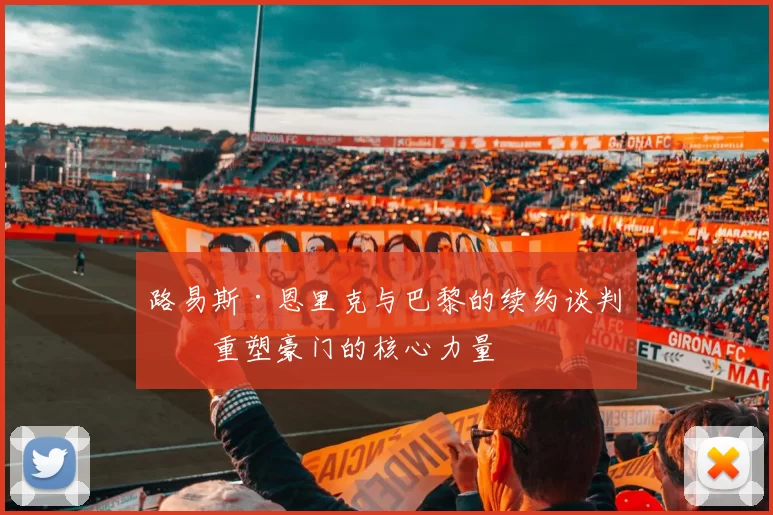 路易斯·恩里克与巴黎的续约谈判:重塑豪门的核心力量