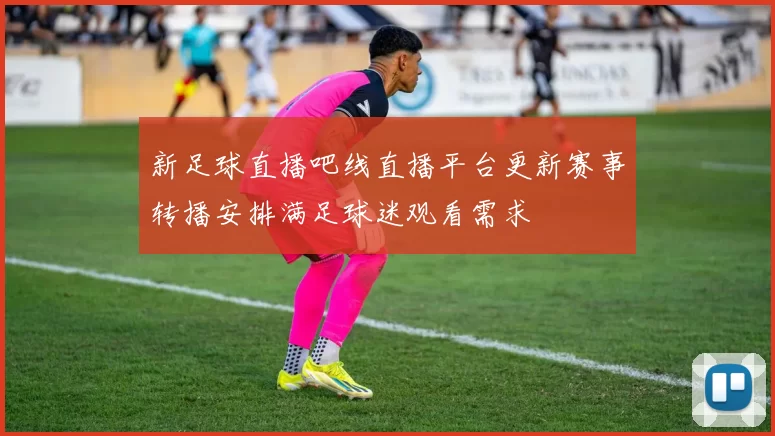 新足球直播吧线直播平台更新赛事转播安排满足球迷观看需求