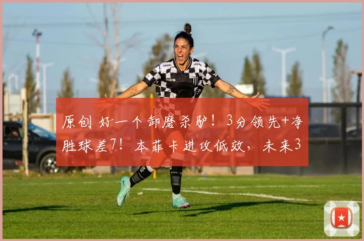 原创 好一个卸磨杀驴！3分领先+净胜球差7！本菲卡进攻低效，未来3轮定生死？