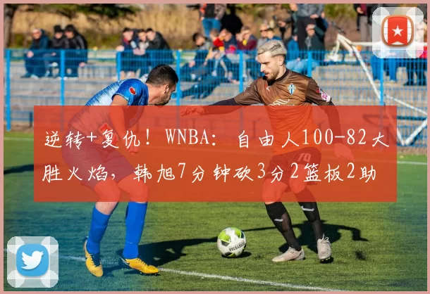 逆转+复仇！WNBA：自由人100-82大胜火焰，韩旭7分钟砍3分2篮板2助攻